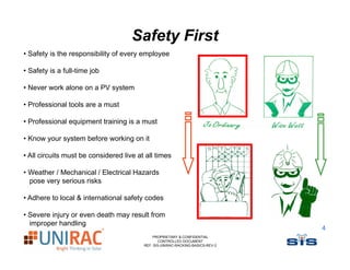 Safety First
• Safety is the responsibility of every employee

• Safety is a full-time job

• Never work alone on a PV system

• Professional tools are a must

• Professional equipment training is a must

• Know your system before working on it

• All circuits must be considered live at all times

• Weather / Mechanical / Electrical Hazards
  pose very serious risks

• Adhere to local & international safety codes

• Severe injury or even death may result from
  improper handling
                                                                                4
                                             PROPRIETARY & CONFIDENTIAL
                                                CONTROLLED DOCUMENT
                                         REF: SIS-UNIRAC-RACKING-BASICS-REV-2
 