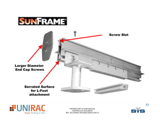Screw Slot




Larger Diameter
End Cap Screws




    Serrated Surface
       for L-Foot
      attachment


                                                                           43
                           PROPRIETARY & CONFIDENTIAL
                              CONTROLLED DOCUMENT
                       REF: SIS-UNIRAC-RACKING-BASICS-REV-2
 