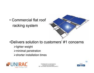 • Commercial flat roof
  racking system



•Delivers solution t customers’ #1 concerns
 D li       l ti to     t     ’
   lighter weight
   minimal penetration
   shorter installation times

                                                             50
                          PROPRIETARY & CONFIDENTIAL
                             CONTROLLED DOCUMENT
                      REF: SIS-UNIRAC-RACKING-BASICS-REV-2
 