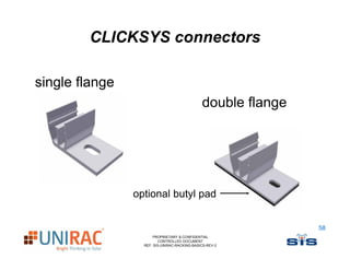 CLICKSYS connectors

single flange
                                              double flange




                optional butyl pad


                                                              58
                      PROPRIETARY & CONFIDENTIAL
                         CONTROLLED DOCUMENT
                  REF: SIS-UNIRAC-RACKING-BASICS-REV-2
 