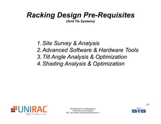 Racking Design Pre-Requisites
            (
            (Grid Tie Systems)
                       y     )




  1. Site Survey & Analysis
  2. Advanced Software & Hardware Tools
  3. Tilt Angle Analysis & Optimization
  4. Shading Analysis & Optimization




                                                   61
                PROPRIETARY & CONFIDENTIAL
                   CONTROLLED DOCUMENT
            REF: SIS-UNIRAC-RACKING-BASICS-REV-2
 