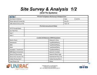 Site Survey & Analysis 1/2
                                 (
                                 (Grid Tie Systems)
                                            y     )
                              PV Grid Tie Systems Site Survey & Analysis Form
Site Name & Address                                                         Date      Job No.
Owner Name & Contact No.                                                    Eng. ID
Utility Name & A
Utilit N       Account N
                     t No.                                                  Tech.
                                                                            T h ID
                                  Pre-Visit Instructions & Notes
GPS & Google Maps
Sun Path Print
Note
N t 1
Note 2
                             Location & Distances of BOS Equipment
Electric Room                                     Distance to Array
Switchboard
S it hb d                                         Type/Model/Rating
                                                  T   /M d l/R ti
MDB                                               Type/Model/Rating
Meter                                             Type/Model/Rating
Substation / Transformer                          Type/Model/Rating
MDB S
    Spare C
          Connections
                ti                                Space for Inverters
                                                  S     f I      t
Space for Disconnects                             Space for Monit. Eqpt.
Site 24-Hour Access Y/N                           Data/Internet Point Y/N
Cables Routing Note 1                             Cables Routing Note 2
Take Ph t
T k Photos Y/N                                    Others
                                                  Oth
                                                                                                62
                                      PROPRIETARY & CONFIDENTIAL
                                         CONTROLLED DOCUMENT
                                  REF: SIS-UNIRAC-RACKING-BASICS-REV-2
 