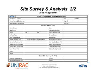 Site Survey & Analysis 2/2
                                                          (
                                                          (Grid Tie Systems)
                                                                     y     )
                                                    PV Grid Tie Systems Site Survey & Analysis Form
Site Name & Address                                                                                Date      Job No.
Owner Name & Contact No.                                                                           Eng. ID
Utility Name & A
Utilit N       Account N
                     t No.                                                                         Tech.
                                                                                                   T h ID
                                                             Location of Solar Array
Roof / Ground                                                              Area
Height AGL                                                                 Orientation/Azimuth
Slope
Sl                           E-W
                             EW                     N-S
                                                    NS                     Fence / Parapet Y/N
                                                                           F       P     t
Surface Type                                                               Surface Finish
Wind Exposure Cat                                                          Seismic Cat.
Nearby Shading Y/N                 If Yes, Sketch on Sun Path Print        Nearby Shading Sketch
Solmetric Reading
S l t i R di Y/N                                                           New N b C
                                                                           N   Nearby Const. Y/N
                                                                                          t
Space for PV Combiners                                                     Space for DC Disconn.
Site 24-Hour Access Y/N                                                    Cables Routing Note 1
Take Photos Y/N                                                            Cables Routing Note 2
Others
Oth
Others
                                                          Obtain Site Drawings (As Built)
Electrical Drawings Y/N                                                    Others
Structural D
St t l Drawings Y/N
             i                                                             Others
                                                                           Oth
                                                                                                                       63
                                                              PROPRIETARY & CONFIDENTIAL
                                                                 CONTROLLED DOCUMENT
                                                          REF: SIS-UNIRAC-RACKING-BASICS-REV-2
 