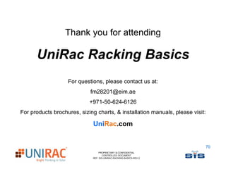 Thank you for attending

      UniRac Racking Basics
                   For questions, please contact us at:
                            fm28201@eim.ae
                            +971-50-624-6126
For products brochures, sizing charts, & installation manuals, please visit:

                             UniRac.com


                                                                               70
                                 PROPRIETARY & CONFIDENTIAL
                                    CONTROLLED DOCUMENT
                             REF: SIS-UNIRAC-RACKING-BASICS-REV-2
 