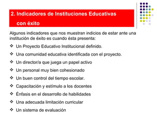 2. Indicadores de Instituciones Educativas
con éxito
Algunos indicadores que nos muestran indicios de estar ante una
institución de éxito es cuando ésta presenta:
 Un Proyecto Educativo Institucional definido.
 Una comunidad educativa identificada con el proyecto.
 Un director/a que juega un papel activo
 Un personal muy bien cohesionado
 Un buen control del tiempo escolar.
 Capacitación y estímulo a los docentes
 Énfasis en el desarrollo de habilidades
 Una adecuada limitación curricular
 Un sistema de evaluación
 