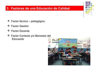 3. Factores de una Educación de Calidad
 Factor técnico – pedagógico.
 Factor Gestión
 Factor Docente
 Factor Contexto y/o Bienestar del
Educando
 