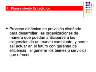  Proceso dinámico de previsión diseñado
para desarrollar las organizaciones de
manera que puedan anticiparse a las
exigencias de un mundo cambiante, y poder
así actuar en el futuro con garantía de
eficiencia al generar los bienes o servicios
que ofrecen
4. Planeamiento Estratégico
 