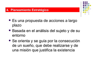  Es una propuesta de acciones a largo
plazo
 Basada en el análisis del sujeto y de su
entorno
 Se orienta y se guía por la consecución
de un sueño, que debe realizarse y de
una misión que justifica la existencia
4. Planeamiento Estratégico
 