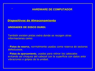 UNIDADES DE DISCO DURO: También existen pistas extra donde se recogen otras informaciones como: ·  Pistas de reserva , normalmente usadas como reserva de sectores defectuosos.  ·  Pistas de aparcamiento , usadas para retirar los cabezales evitando así choques del cabezal con la superficie con datos ante vibraciones o golpes de la unidad. HARDWARE DE COMPUTADOR Dispositivos de Almacenamiento 