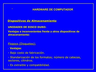 UNIDADES DE DISCO DURO: Ventajas e inconvenientes frente a otros dispositivos de almacenamiento: Floppys (Disquetes):   ·  Ventajas:  - Bajo costo de fabricación.  - Standarización de los formatos; número de cabezas, sectores, cilindros.  - Es extraible y compatibilidad.  HARDWARE DE COMPUTADOR Dispositivos de Almacenamiento 