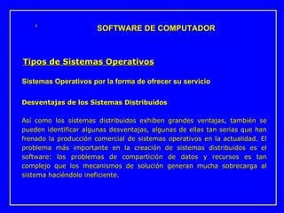 Desventajas de los Sistemas Distribuidos Así como los sistemas distribuidos exhiben grandes ventajas, también se pueden identificar algunas desventajas, algunas de ellas tan serias que han frenado la producción comercial de sistemas operativos en la actualidad. El problema más importante en la creación de sistemas distribuidos es el software: los problemas de compartición de datos y recursos es tan complejo que los mecanismos de solución generan mucha sobrecarga al sistema haciéndolo ineficiente.  SOFTWARE DE COMPUTADOR Tipos de Sistemas Operativos Sistemas Operativos por la forma de ofrecer su servicio 