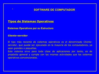 Cliente-servidor   El tipo más reciente de sistemas operativos es el denominado Cliente-servidor, que puede ser ejecutado en la mayoría de l o s computador e s, ya sean grandes o pequeñas. Este sistema sirve para toda clase de aplicaciones por tanto, es de propósito general y cumple con las mismas actividades que los sistemas operativos convencionales. SOFTWARE DE COMPUTADOR Tipos de Sistemas Operativos Sistemas Operativos por su Estructura 