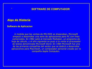 A medida que las ventas de MS-DOS se disparaban, Microsoft empezó a desarrollar una serie de aplicaciones para PC con fines comerciales. En 1982 salió al mercado Multiplan, un programa de hoja de cálculo, y el año siguiente se puso a la venta el procesador de textos denominado Microsoft Word. En 1984 Microsoft fue una de las primeras compañías del sector que se dedicó a desarrollar aplicaciones para Macintosh, un computador personal cread o  por la compañía Apple Computer .  SOFTWARE DE COMPUTADOR Algo de Historia Software de Aplicacion 