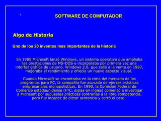 En 1985 Microsoft lanzó Windows, un sistema operativo que ampliaba las prestaciones de MS-DOS e incorporaba por primera vez una interfaz gráfica de usuario. Windows 2.0, que salió a la venta en 1987, mejoraba el rendimiento y ofrecía un nuevo aspecto visual.  Cuando Microsoft se encontraba en la cima del mercado de los programas para PC, la compañía fue acusada de ejercer prácticas empresariales monopolísticas. En 1990, la Comisión Federal de Comercio estadounidense (FTC, siglas en inglés) comenzó a investigar a Microsoft por supuestas prácticas contrarias a la libre competencia, pero fue incapaz de dictar sentencia y cerró el caso.  SOFTWARE DE COMPUTADOR Algo de Historia Uno de los 20 inventos mas importantes de la historia 