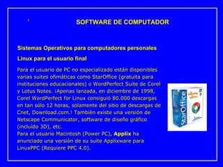 Para el usuario de PC no especializado están disponibles varias suites ofimáticas como StarOffice (gratuita para instituciones educacionales) o WordPerfect Suite de Corel y Lotus Notes. ¡Apenas lanzada, en diciembre de 1998, Corel WordPerfect for Linux consiguió 80.000 descargas en tan sólo 12 horas, solamente del sitio de descargas de Cnet, Download.com.! También existe una versión de Netscape Communicator, software de diseño gráfico (incluído 3D), etc.  Para el usuario Macintosh (Power PC),  Applix  ha anunciado una versión de su suite Applixware para LinuxPPC (Requiere PPC 4.0).  SOFTWARE DE COMPUTADOR Sistemas Operativos para computadores personales Linux para el usuario final 