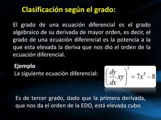 Clasificación según el grado:
El grado de una ecuación diferencial es el grado
algebraico de su derivada de mayor orden, es decir, el
grado de una ecuación diferencial es la potencia a la
que esta elevada la deriva que nos dio el orden de la
ecuación diferencial.
Ejemplo
La siguiente ecuación diferencial:
Es de tercer grado, dado que la primera derivada,
que nos da el orden de la EDO, está elevada cubo.
 