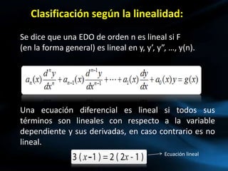 Clasificación según la linealidad:
Se dice que una EDO de orden n es lineal si F
(en la forma general) es lineal en y, y’, y”, …, y(n).
Una ecuación diferencial es lineal si todos sus
términos son lineales con respecto a la variable
dependiente y sus derivadas, en caso contrario es no
lineal.
Ecuación lineal
 