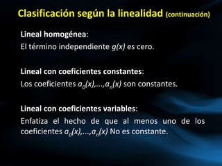 Clasificación según la linealidad (continuación)
Lineal homogénea:
El término independiente g(x) es cero.
Lineal con coeficientes constantes:
Los coeficientes a0(x),...,an(x) son constantes.
Lineal con coeficientes variables:
Enfatiza el hecho de que al menos uno de los
coeficientes a0(x),...,an(x) No es constante.
 
