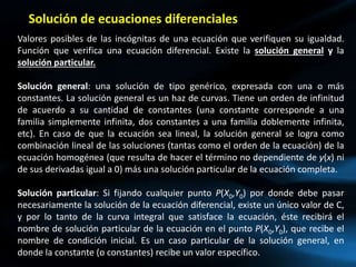 Valores posibles de las incógnitas de una ecuación que verifiquen su igualdad.
Función que verifica una ecuación diferencial. Existe la solución general y la
solución particular.
Solución general: una solución de tipo genérico, expresada con una o más
constantes. La solución general es un haz de curvas. Tiene un orden de infinitud
de acuerdo a su cantidad de constantes (una constante corresponde a una
familia simplemente infinita, dos constantes a una familia doblemente infinita,
etc). En caso de que la ecuación sea lineal, la solución general se logra como
combinación lineal de las soluciones (tantas como el orden de la ecuación) de la
ecuación homogénea (que resulta de hacer el término no dependiente de y(x) ni
de sus derivadas igual a 0) más una solución particular de la ecuación completa.
Solución particular: Si fijando cualquier punto P(X0,Y0) por donde debe pasar
necesariamente la solución de la ecuación diferencial, existe un único valor de C,
y por lo tanto de la curva integral que satisface la ecuación, éste recibirá el
nombre de solución particular de la ecuación en el punto P(X0,Y0), que recibe el
nombre de condición inicial. Es un caso particular de la solución general, en
donde la constante (o constantes) recibe un valor específico.
Solución de ecuaciones diferenciales
 