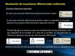 Resolución de ecuaciones diferenciales ordinarias
Ecuación diferencial separable
Se tiene una ecuación diferencial ordinaria de primer orden:
Se dice que ecuación diferencial de primer orden es separable si se puede
expresar esa ecuación diferencial de la siguiente manera:
Donde F (x, y) se lo expresa como una multiplicación de dos funciones, una
que depende de la variable “x” y otra de la variable “y”. En este caso se
obtiene la siguiente solución de esta ecuación diferencial:
Donde la solución de esta ecuación diferencial separable tiene la siguiente forma:
 