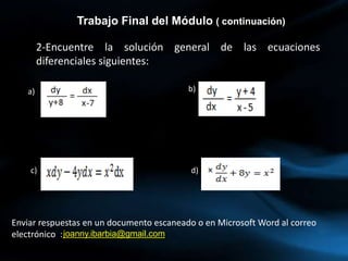 2-Encuentre la solución general de las ecuaciones
diferenciales siguientes:
Trabajo Final del Módulo ( continuación)
a) b)
c) d)
joanny.ibarbia@gmail.com
Enviar respuestas en un documento escaneado o en Microsoft Word al correo
electrónico :
 