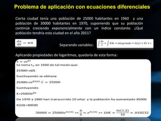 Problema de aplicación con ecuaciones diferenciales
Cierta ciudad tenía una población de 25000 habitantes en 1960 y una
población de 30000 habitantes en 1970, suponiendo que su población
continúe creciendo exponencialmente con un índice constante. ¿Qué
población tendría esta ciudad en el año 2011?
Separando variables:
Aplicando propiedades de logaritmos, quedaría de esta forma:
 