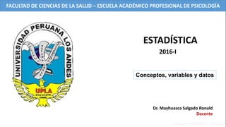 Dr. Mayhuasca Salgado Ronald
Docente
Conceptos, variables y datos
ESTADÍSTICA
2016-I
FACULTAD DE CIENCIAS DE LA SALUD – ESCUELA ACADÉMICO PROFESIONAL DE PSICOLOGÍA
 