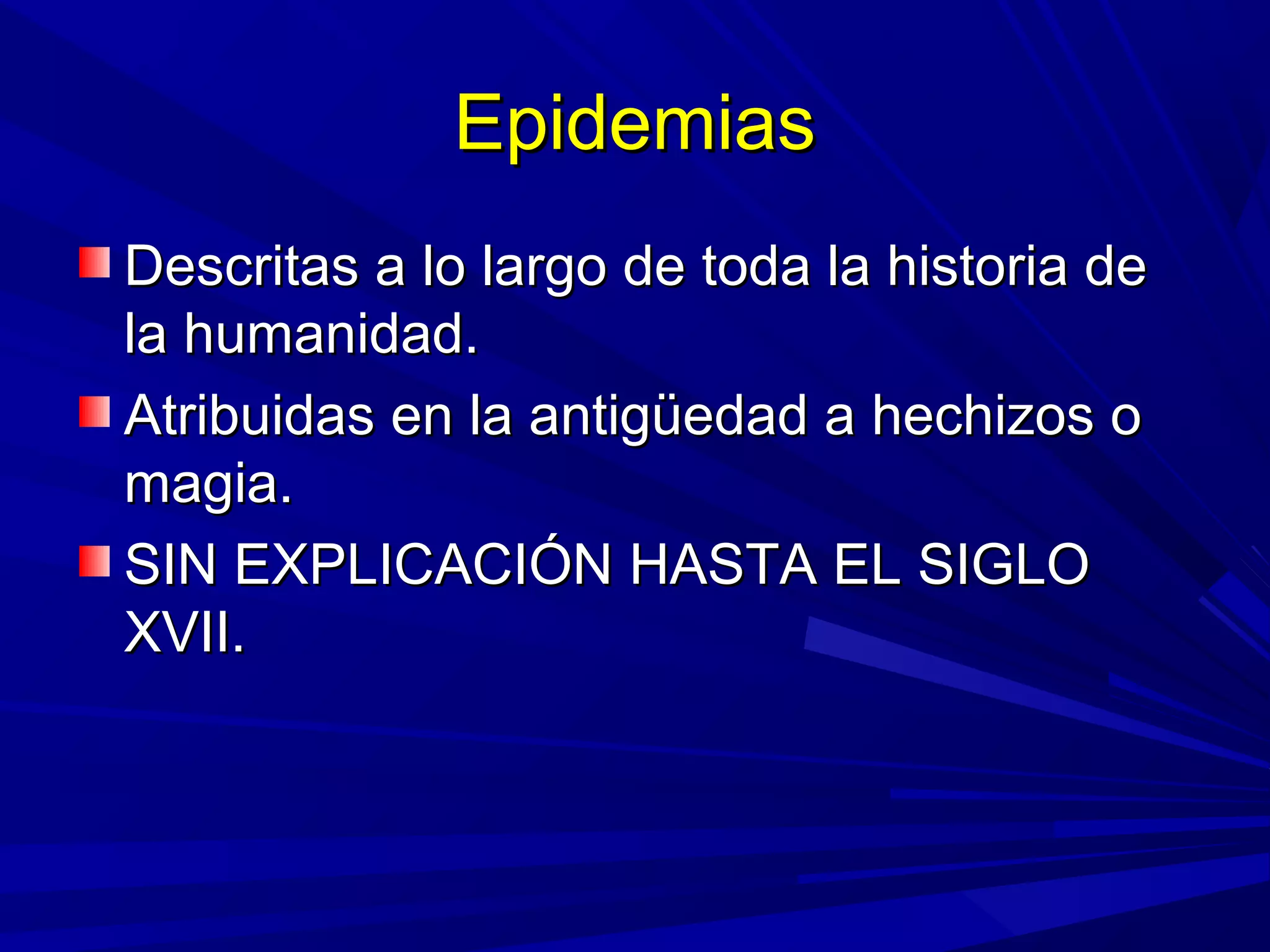 EpidemiasEpidemias
Descritas a lo largo de toda la historia deDescritas a lo largo de toda la historia de
la humanidad.la humanidad.
Atribuidas en la antigüedad a hechizos oAtribuidas en la antigüedad a hechizos o
magia.magia.
SIN EXPLICACIÓN HASTA EL SIGLOSIN EXPLICACIÓN HASTA EL SIGLO
XVII.XVII.
 