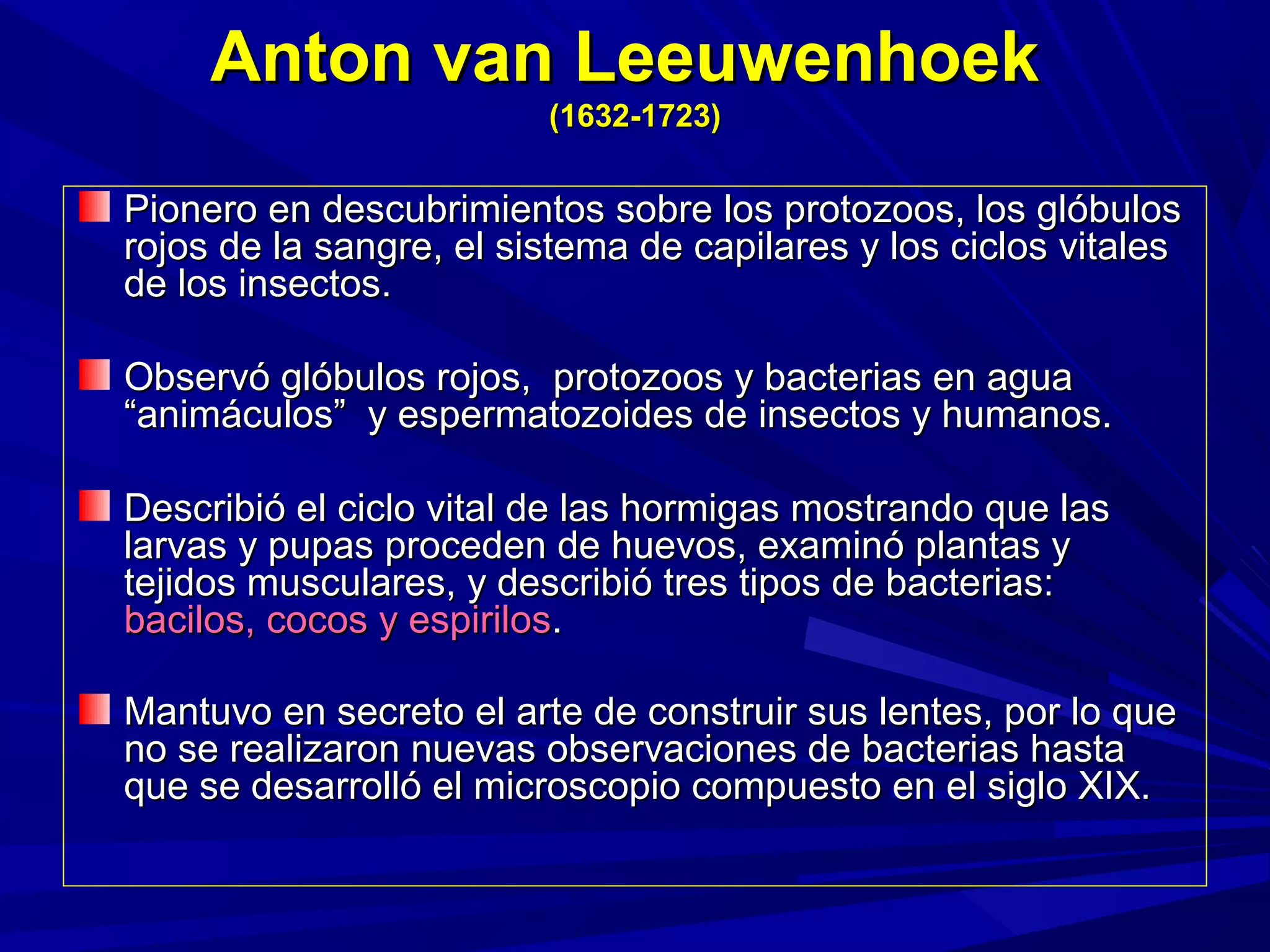 Anton van LeeuwenhoekAnton van Leeuwenhoek
(1632-1723)(1632-1723)
Pionero en descubrimientos sobre los protozoos, los glóbulosPionero en descubrimientos sobre los protozoos, los glóbulos
rojos de la sangre, el sistema de capilares y los ciclos vitalesrojos de la sangre, el sistema de capilares y los ciclos vitales
de los insectos.de los insectos.
Observó glóbulos rojos, protozoos y bacterias en aguaObservó glóbulos rojos, protozoos y bacterias en agua
“animáculos” y espermatozoides de insectos y humanos.“animáculos” y espermatozoides de insectos y humanos.
Describió el ciclo vital de las hormigas mostrando que lasDescribió el ciclo vital de las hormigas mostrando que las
larvas y pupas proceden de huevos, examinó plantas ylarvas y pupas proceden de huevos, examinó plantas y
tejidos musculares, y describió tres tipos de bacterias:tejidos musculares, y describió tres tipos de bacterias:
bacilos, cocos y espirilosbacilos, cocos y espirilos..
Mantuvo en secreto el arte de construir sus lentes, por lo queMantuvo en secreto el arte de construir sus lentes, por lo que
no se realizaron nuevas observaciones de bacterias hastano se realizaron nuevas observaciones de bacterias hasta
que se desarrolló el microscopio compuesto en el siglo XIX.que se desarrolló el microscopio compuesto en el siglo XIX.
 