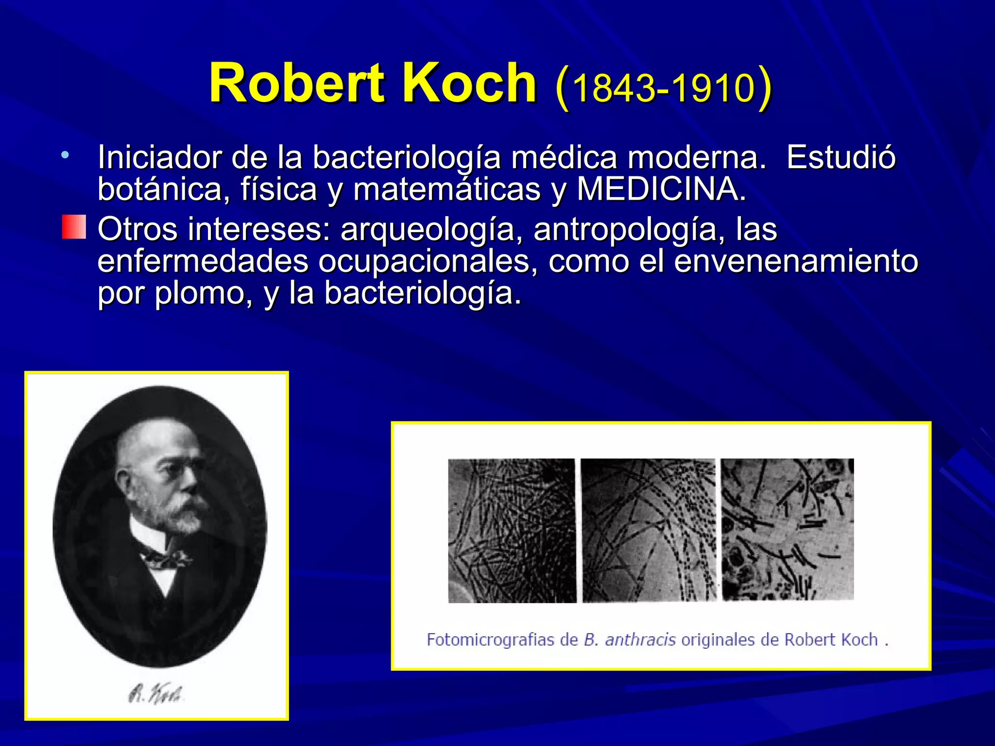 Robert KochRobert Koch ((1843-19101843-1910))
• Iniciador de la bacteriología médica moderna. EstudióIniciador de la bacteriología médica moderna. Estudió
botánica, física y matemáticas y MEDICINA.botánica, física y matemáticas y MEDICINA.
Otros intereses: arqueología, antropología, lasOtros intereses: arqueología, antropología, las
enfermedades ocupacionales, como el envenenamientoenfermedades ocupacionales, como el envenenamiento
por plomo, y la bacteriología.por plomo, y la bacteriología.
 