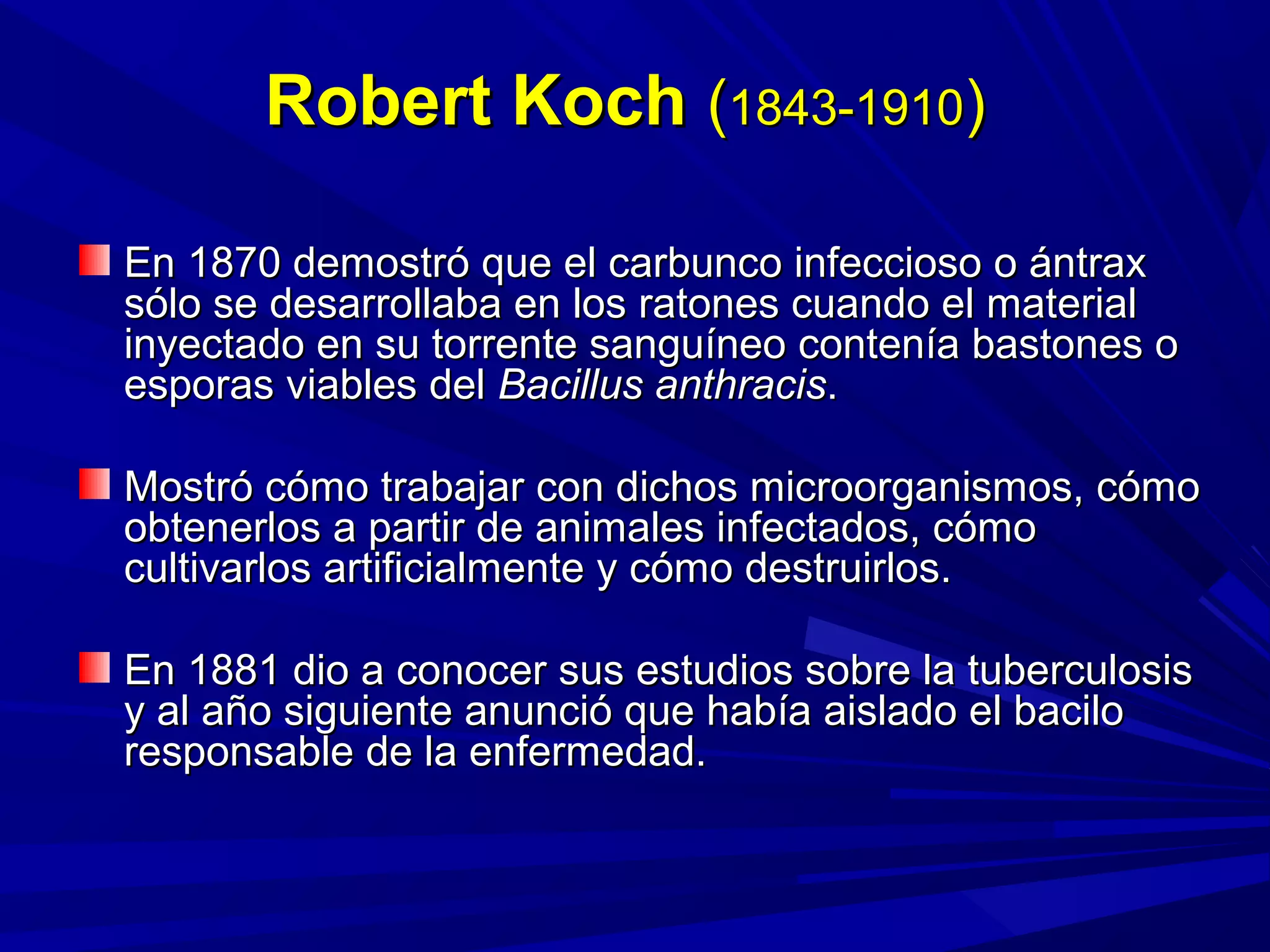 Robert KochRobert Koch ((1843-19101843-1910))
En 1870 demostró que el carbunco infeccioso o ántraxEn 1870 demostró que el carbunco infeccioso o ántrax
sólo se desarrollaba en los ratones cuando el materialsólo se desarrollaba en los ratones cuando el material
inyectado en su torrente sanguíneo contenía bastones oinyectado en su torrente sanguíneo contenía bastones o
esporas viables delesporas viables del Bacillus anthracisBacillus anthracis..
Mostró cómo trabajar con dichos microorganismos, cómoMostró cómo trabajar con dichos microorganismos, cómo
obtenerlos a partir de animales infectados, cómoobtenerlos a partir de animales infectados, cómo
cultivarlos artificialmente y cómo destruirlos.cultivarlos artificialmente y cómo destruirlos.
En 1881 dio a conocer sus estudios sobre la tuberculosisEn 1881 dio a conocer sus estudios sobre la tuberculosis
y al año siguiente anunció que había aislado el baciloy al año siguiente anunció que había aislado el bacilo
responsable de la enfermedad.responsable de la enfermedad.
 