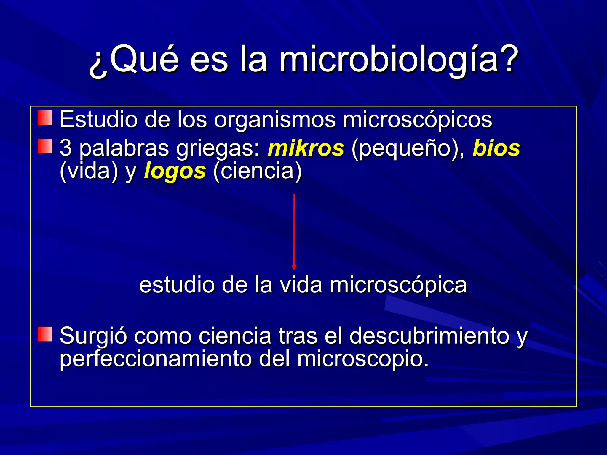 ¿Qué es la microbiología?¿Qué es la microbiología?
Estudio de los organismos microscópicosEstudio de los organismos microscópicos
3 palabras griegas:3 palabras griegas: mikrosmikros (pequeño),(pequeño), biosbios
(vida) y(vida) y logoslogos (ciencia)(ciencia)
estudio de la vida microscópicaestudio de la vida microscópica
Surgió como ciencia tras el descubrimiento ySurgió como ciencia tras el descubrimiento y
perfeccionamiento del microscopio.perfeccionamiento del microscopio.
 