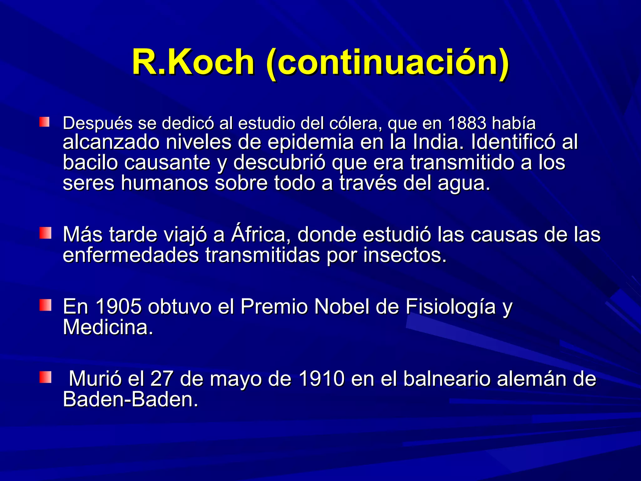 R.Koch (continuación)R.Koch (continuación)
Después se dedicó al estudio del cólera, que en 1883 habíaDespués se dedicó al estudio del cólera, que en 1883 había
alcanzado niveles de epidemia en la India. Identificó alalcanzado niveles de epidemia en la India. Identificó al
bacilo causante y descubrió que era transmitido a losbacilo causante y descubrió que era transmitido a los
seres humanos sobre todo a través del agua.seres humanos sobre todo a través del agua.
Más tarde viajó a África, donde estudió las causas de lasMás tarde viajó a África, donde estudió las causas de las
enfermedades transmitidas por insectos.enfermedades transmitidas por insectos.
En 1905 obtuvo el Premio Nobel de Fisiología yEn 1905 obtuvo el Premio Nobel de Fisiología y
Medicina.Medicina.
Murió el 27 de mayo de 1910 en el balneario alemán deMurió el 27 de mayo de 1910 en el balneario alemán de
Baden-Baden.Baden-Baden.
 