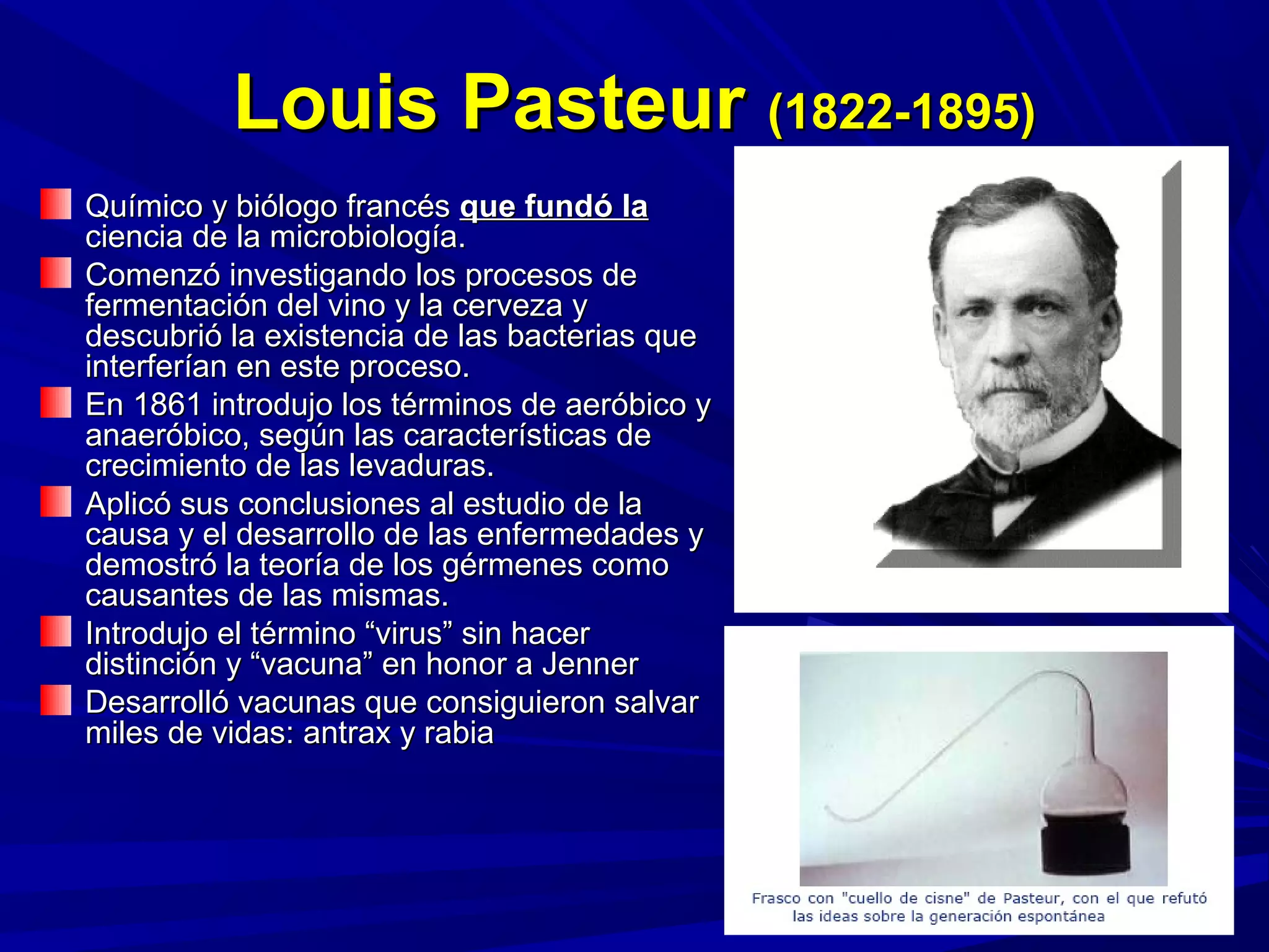 Louis PasteurLouis Pasteur (1822-1895)(1822-1895)
Químico y biólogo francésQuímico y biólogo francés que fundó laque fundó la
ciencia de la microbiología.ciencia de la microbiología.
Comenzó investigando los procesos deComenzó investigando los procesos de
fermentación del vino y la cerveza yfermentación del vino y la cerveza y
descubrió la existencia de las bacterias quedescubrió la existencia de las bacterias que
interferían en este proceso.interferían en este proceso.
En 1861 introdujo los términos de aeróbico yEn 1861 introdujo los términos de aeróbico y
anaeróbico, según las características deanaeróbico, según las características de
crecimiento de las levaduras.crecimiento de las levaduras.
Aplicó sus conclusiones al estudio de laAplicó sus conclusiones al estudio de la
causa y el desarrollo de las enfermedades ycausa y el desarrollo de las enfermedades y
demostró la teoría de los gérmenes comodemostró la teoría de los gérmenes como
causantes de las mismas.causantes de las mismas.
Introdujo el término “virus” sin hacerIntrodujo el término “virus” sin hacer
distinción y “vacuna” en honor a Jennerdistinción y “vacuna” en honor a Jenner
Desarrolló vacunas que consiguieron salvarDesarrolló vacunas que consiguieron salvar
miles de vidas: antrax y rabiamiles de vidas: antrax y rabia
 