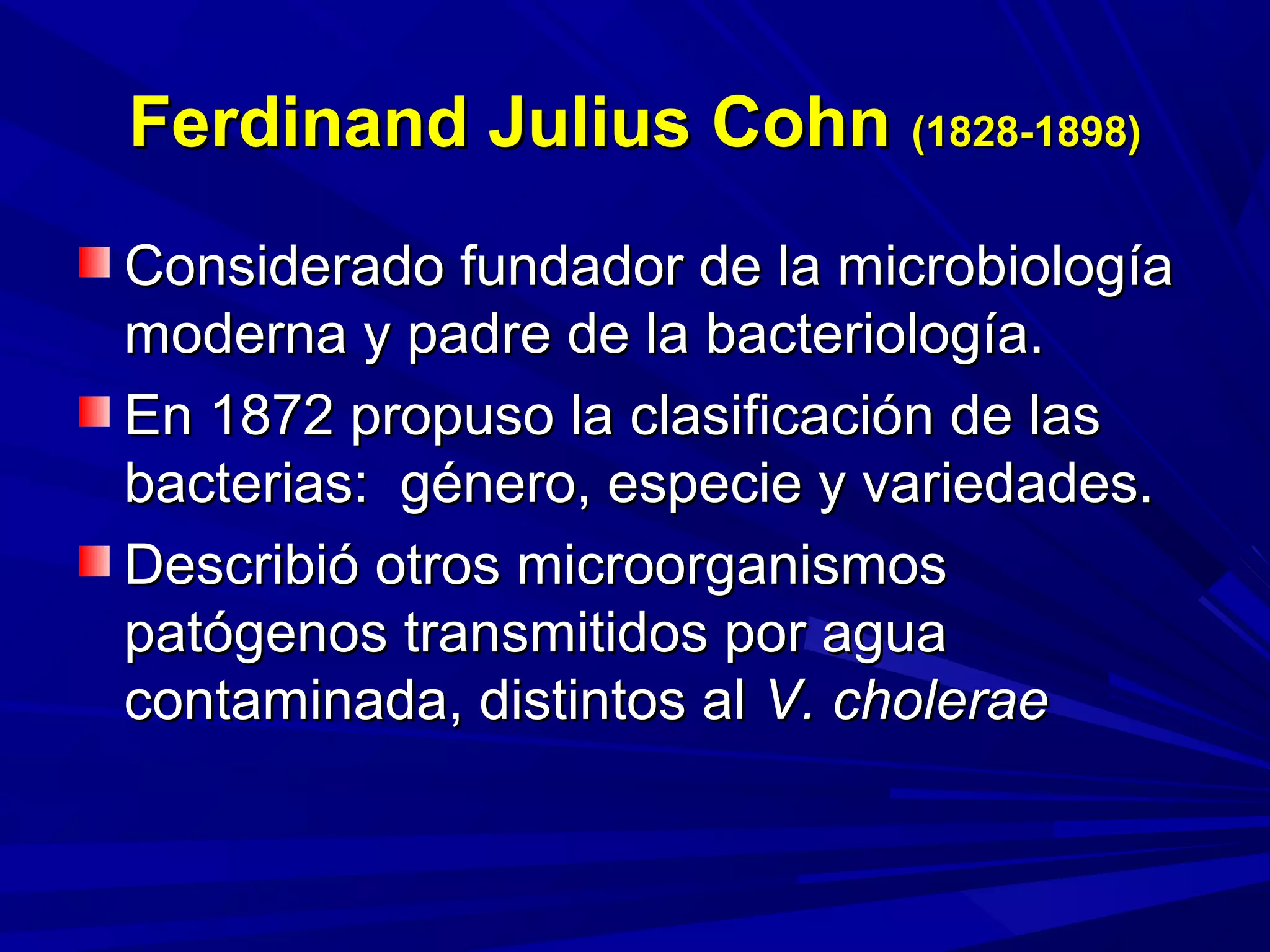 Ferdinand Julius CohnFerdinand Julius Cohn (1828-1898)(1828-1898)
Considerado fundador de la microbiologíaConsiderado fundador de la microbiología
moderna y padre de la bacteriología.moderna y padre de la bacteriología.
En 1872 propuso la clasificación de lasEn 1872 propuso la clasificación de las
bacterias: género, especie y variedades.bacterias: género, especie y variedades.
Describió otros microorganismosDescribió otros microorganismos
patógenos transmitidos por aguapatógenos transmitidos por agua
contaminada, distintos alcontaminada, distintos al V. choleraeV. cholerae
 