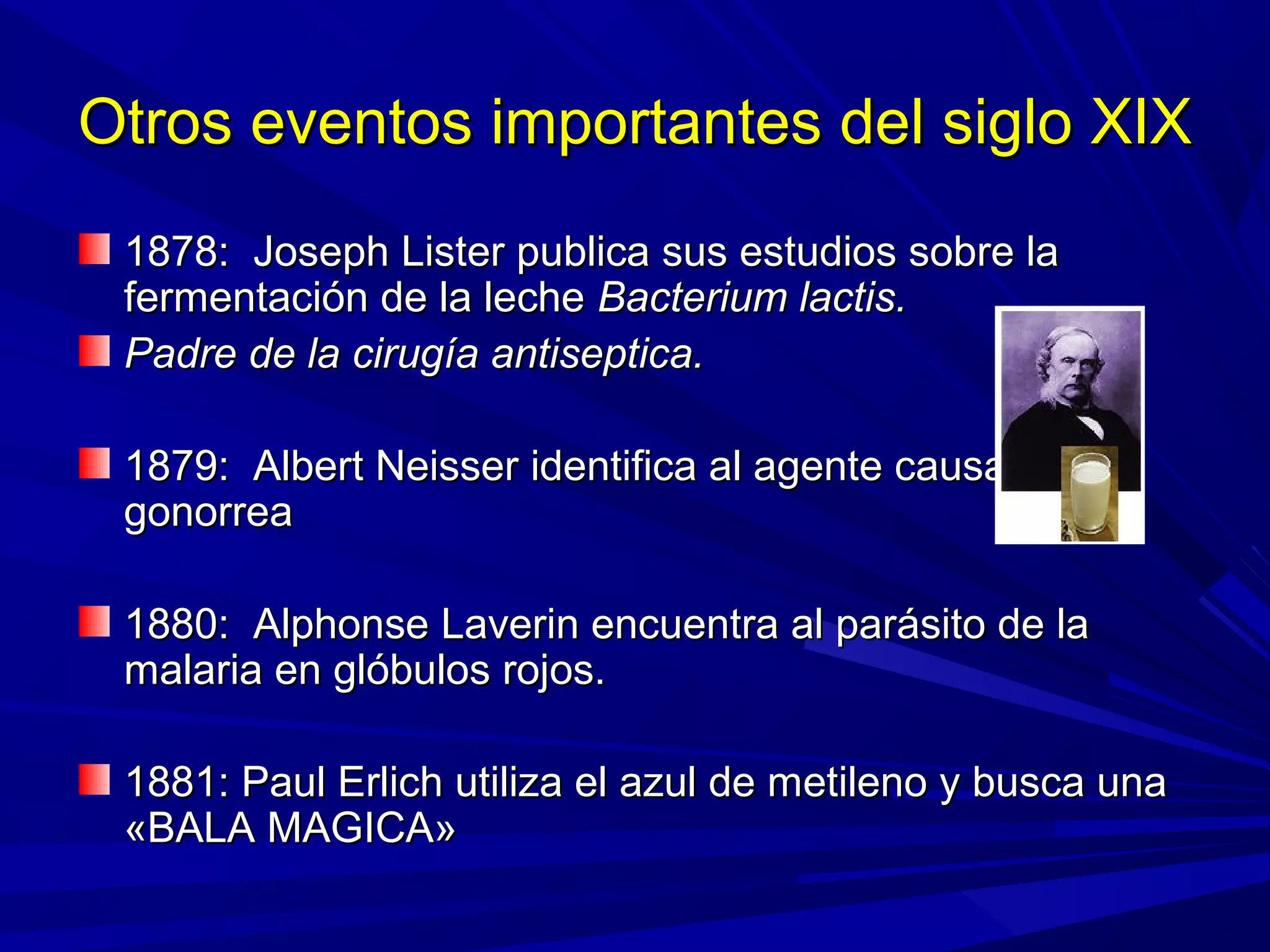 Otros eventos importantes del siglo XIXOtros eventos importantes del siglo XIX
1878: Joseph Lister publica sus estudios sobre la1878: Joseph Lister publica sus estudios sobre la
fermentación de la lechefermentación de la leche Bacterium lactis.Bacterium lactis.
Padre de la cirugía antiseptica.Padre de la cirugía antiseptica.
1879: Albert Neisser identifica al agente causal de la1879: Albert Neisser identifica al agente causal de la
gonorreagonorrea
1880: Alphonse Laverin encuentra al parásito de la1880: Alphonse Laverin encuentra al parásito de la
malaria en glóbulos rojos.malaria en glóbulos rojos.
1881: Paul Erlich utiliza el azul de metileno y busca una1881: Paul Erlich utiliza el azul de metileno y busca una
«BALA MAGICA»«BALA MAGICA»
 