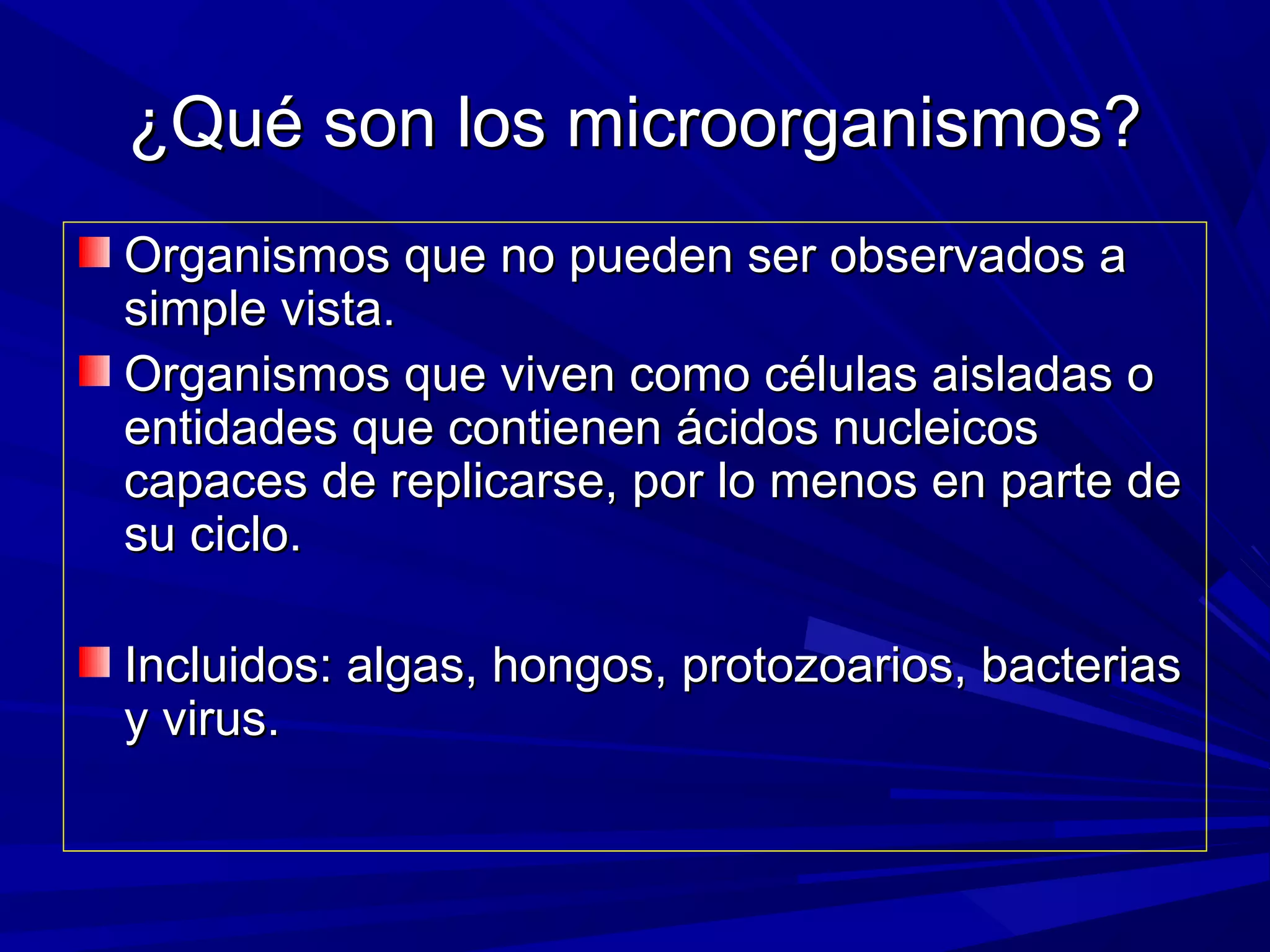¿Qué son los microorganismos?¿Qué son los microorganismos?
Organismos que no pueden ser observados aOrganismos que no pueden ser observados a
simple vista.simple vista.
Organismos que viven como células aisladas oOrganismos que viven como células aisladas o
entidades que contienen ácidos nucleicosentidades que contienen ácidos nucleicos
capaces de replicarse, por lo menos en parte decapaces de replicarse, por lo menos en parte de
su ciclo.su ciclo.
Incluidos: algas, hongos, protozoarios, bacteriasIncluidos: algas, hongos, protozoarios, bacterias
y virus.y virus.
 