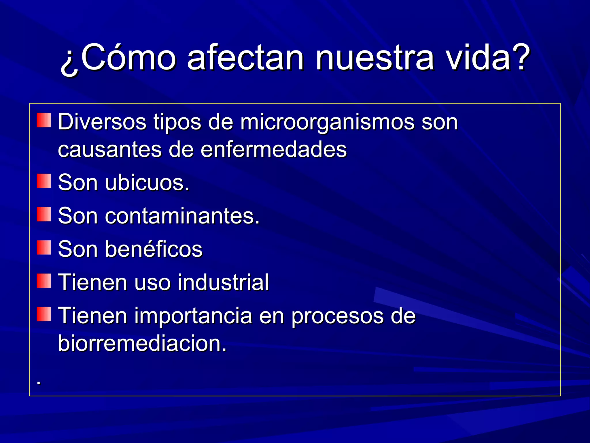 ¿Cómo afectan nuestra vida?¿Cómo afectan nuestra vida?
Diversos tipos de microorganismos sonDiversos tipos de microorganismos son
causantes de enfermedadescausantes de enfermedades
Son ubicuos.Son ubicuos.
Son contaminantes.Son contaminantes.
Son benéficosSon benéficos
Tienen uso industrialTienen uso industrial
Tienen importancia en procesos deTienen importancia en procesos de
biorremediacion.biorremediacion.
..
 