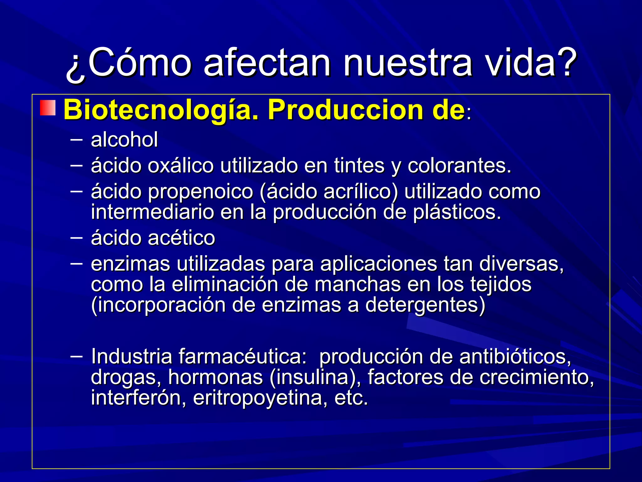 ¿Cómo afectan nuestra vida?¿Cómo afectan nuestra vida?
Biotecnología. Produccion deBiotecnología. Produccion de::
– alcoholalcohol
– ácido oxálico utilizado en tintes y colorantes.ácido oxálico utilizado en tintes y colorantes.
– ácido propenoico (ácido acrílico) utilizado comoácido propenoico (ácido acrílico) utilizado como
intermediario en la producción de plásticos.intermediario en la producción de plásticos.
– ácido acéticoácido acético
– enzimas utilizadas para aplicaciones tan diversas,enzimas utilizadas para aplicaciones tan diversas,
como la eliminación de manchas en los tejidoscomo la eliminación de manchas en los tejidos
(incorporación de enzimas a detergentes)(incorporación de enzimas a detergentes)
– Industria farmacéutica: producción de antibióticos,Industria farmacéutica: producción de antibióticos,
drogas, hormonas (insulina), factores de crecimiento,drogas, hormonas (insulina), factores de crecimiento,
interferón, eritropoyetina, etc.interferón, eritropoyetina, etc.
 