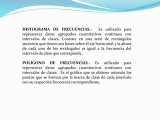 HISTOGRAMA DE FRECUENCIAS.- Es utilizado para
representar datos agrupados cuantitativos continuos con
intervalos de clases. Consiste en una serie de rectángulos
sucesivos que tienen sus bases sobre el eje horizontal y la altura
de cada uno de los rectángulos es igual a la frecuencia del
intervalo de clase que corresponde.
POLÍGONO DE FRECUENCIAS.- Es utilizado para
representar datos agrupados cuantitativos continuos con
intervalos de clases. Es el gráfico que se obtiene uniendo los
puntos que se forman por la marca de clase de cada intervalo
con su respectiva frecuencia correspondiente.
 