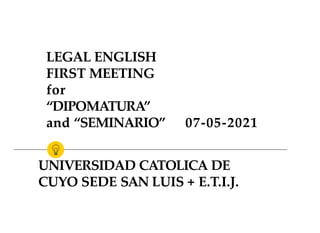 LEGAL ENGLISH
FIRST MEETING
for
“DIPOMATURA”
and “SEMINARIO”
UNIVERSIDAD CATOLICA DE
CUYO SEDE SAN LUIS + E.T.I.J.
07-05-2021
 