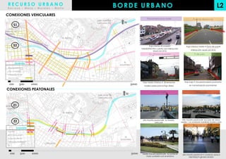 RECURSO URBANO
  Barraza – Meza – Morales – Motta
                                                                        BORDE URBANO                                                                                      L2
CONEXIONES VEHICULARES
                                                                                          Panamericana norte                                Puente Abancay
                                                          SAN JUAN DE
                                                          LURIGANCHO        N
        S1
  SAN
MARTIN DE
 PORRES
                                   EL RIMAC


        S2                                                                                    Flujo intenso +Conexión                Flujo intenso/ medio + Zona de paso+
                                          AV. CAJAMARCA
                                                                                    interdistrital +No cuenta con interacción
                                                                                                                                          Interacción visual con el rio
                                                                                                    visual con el rio
                                                                                            Av. Emancipación                                 9 de julio


         Leyenda                                                            EL
                                                                         AGUSTINO
  Vías expresas
  Vías arteriales
  Vías colectoras        CERCADO
  Vías locales

                                                                                     Flujo medio /intenso + dimensiones            Flujo bajo + vías peatonales+ pavimento

                                                                                       inadecuadas para el flujo diario                 en mal estado/sin pavimentar

 CONEXIONES PEATONALES
                                                                                              Puente Trujillo                                  Alameda
                                                          SAN JUAN DE
                                                                             N
                                                          LURIGANCHO

  SAN
MARTINZ1
       DE
 PORRES
                                   EL RIMAC


                                                                                                                                 Alto transito peatonal+ escases de áreas
        Z2                                                                           Alto transito peatonal+ no transito
                                                                                                   vehicular                    verdes + no sombra+ mobiliario inadecuado

                                                                                              Malecón del rio                               Jirón de la unión
            Leyenda
  Puentes
  Jirón de la unión
                                                                            EL
  Malecón del rio
                                                                         AGUSTINO
  Alameda Chabuca
                       CERCADO
  Rio



                                                                                     Medio transito peatonal+ no sombra+         alto transito peatonal + comercio opaca
                                                                                        mala conexión con el entorno                     identidad + genera tensión
 