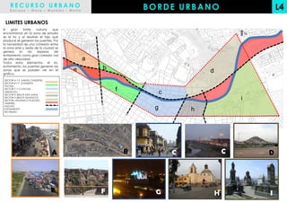 RECURSO URBANO
    Barraza – Meza – Morales – Motta
                                                           BORDE URBANO                             L4
 LIMITES URBANOS
El   gran     limite  natural   que
encontramos en la zona de estudio                                                           N
es el rio y al resolver el tajo que
produce se generan los puentes. Por
la necesidad de una conexión entre
la zona este y oeste de la ciudad se
genera     la    vía  expresa    de
evitamiento como gran corredor vial
de alta velocidad                          a
Todos estos elementos, el rio,
evitamiento, los puentes generan las
zonas que se pueden ver en el          e       b                            d
grafico.

SECTOR A Y E (HASTA CAQUETA)
SECTOR B Y F (CAQUETA
TACNA)
SECTOR C Y G (TACNA
ABANCAY)
                                                   f            c
SECTOR D (BALTA SAN JUAN)
SECTOR H (BALTA HUANUCO)
SECTOR I (HUANUCO PLACIDO                                                               i
JIMENEZ)
NUCLEO
EVITAMIENTO                                                 g           h
RIO RIMAC




                               A               B
                                               A       B            C               C           D




                               E               F             G                  H               I
 