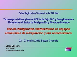 Taller Regional de Suramérica del PNUMA

Tecnologías de Reemplazo de HCFCs de Bajo PCG y Energéticamente
   Eficientes en el Sector de Refrigeración y Aire Acondicionado

  Uso de refrigerantes hidrocarburos en equipos
 comerciales de refrigeración y aire acondicionado

                      22 – 23 de abril, 2010, Bogotá, Colombia

  Daniel Colbourne
  RE – PHRIDGE
  d.colbourne@re-phridge.co.uk
 