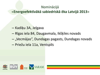 Nominācijā
«Energoefektīvākā sabiedriskā ēka Latvijā 2013»
– Kadiķu 3A, Jelgava
– Rīgas iela 84, Daugavmala, Ikšķiles novads
– „Vecmājas”, Dundagas pagasts, Dundagas novads
– Priežu iela 11a, Ventspils
 