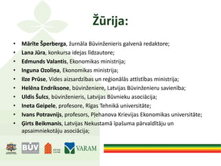 Žūrija:
• Mārīte Šperberga, žurnāla Būvinženieris galvenā redaktore;
• Lana Jūra, konkursa idejas līdzautore;
• Edmunds Valantis, Ekonomikas ministrija;
• Inguna Ozoliņa, Ekonomikas ministrija;
• Ilze Prūse, Vides aizsardzības un reģionālās attīstības ministrija;
• Helēna Endriksone, būvinženiere, Latvijas Būvinženieru savienība;
• Uldis Šulcs, būvinženieris, Latvijas Būvnieku asociācija;
• Ineta Geipele, profesore, Rīgas Tehnikā universitāte;
• Ivans Potravnijs, profesors, Pļehanova Krievijas Ekonomikas universitāte;
• Ģirts Beikmanis, Latvijas Nekustamā īpašuma pārvaldītāju un
apsaimniekotāju asociācija;
 