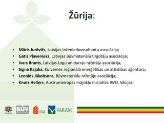 Žūrija:
• Māris Jurēvičs, Latvijas Inženierkonsultantu asociācija;
• Gatis Pļavenieks, Latvijas Būvmateriālu tirgotāju asociācija;
• Ivars Brants, Latvijas Logu un durvju ražotāju asociācija;
• Signe Kajaka, Kurzemes reģionālā enerģētikas un attīstības aģentūra;
• Leonīds Jākobsons, Būvmateriālu ražotāju asociācija;
• Knuts Hellers, Austrumeiropas mājokļu iniciatīva IWO, Vācijas;
 