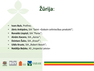 Žūrija:
• Ivars Buls, Profine;
• Jānis Ankipāns, SIA “Saint –Gobain celtniecības produkti”;
• Ronalds Liepiņš, SIA “Paroc”;
• Ainārs Kacens, SIA „Aeroc”;
• Dzintars Šulcs, SIA „Knauf”;
• Uldis Krusts, SIA „Robert Bosch”;
• Natālija Beļska, AS „Inspecta Latvia»
 
