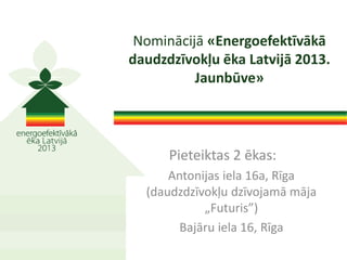 Pieteiktas 2 ēkas:
Antonijas iela 16a, Rīga
(daudzdzīvokļu dzīvojamā māja
„Futuris”)
Bajāru iela 16, Rīga
Nominācijā «Energoefektīvākā
daudzdzīvokļu ēka Latvijā 2013.
Jaunbūve»
 