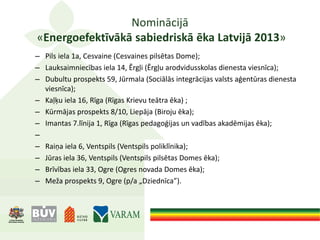 Nominācijā
«Energoefektīvākā sabiedriskā ēka Latvijā 2013»
– Pils iela 1a, Cesvaine (Cesvaines pilsētas Dome);
– Lauksaimniecības iela 14, Ērgļi (Ērgļu arodvidusskolas dienesta viesnīca);
– Dubultu prospekts 59, Jūrmala (Sociālās integrācijas valsts aģentūras dienesta
viesnīca);
– Kaļķu iela 16, Rīga (Rīgas Krievu teātra ēka) ;
– Kūrmājas prospekts 8/10, Liepāja (Biroju ēka);
– Imantas 7.līnija 1, Rīga (Rīgas pedagoģijas un vadības akadēmijas ēka);
–
– Raiņa iela 6, Ventspils (Ventspils poliklīnika);
– Jūras iela 36, Ventspils (Ventspils pilsētas Domes ēka);
– Brīvības iela 33, Ogre (Ogres novada Domes ēka);
– Meža prospekts 9, Ogre (p/a „Dziednīca”).
 